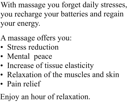 With massage you forget daily stresses, you recharge your batteries and regain your energy.  A massage offers you: •  Stress reduction •  Mental  peace •  Increase of tissue elasticity •  Relaxation of the muscles and skin •  Pain relief  Enjoy an hour of relaxation.