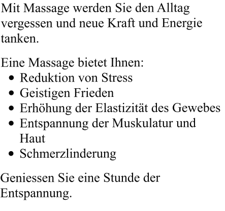 Mit Massage werden Sie den Alltag vergessen und neue Kraft und Energie tanken.  Eine Massage bietet Ihnen: •	Reduktion von Stress •	Geistigen Frieden •	Erhöhung der Elastizität des Gewebes •	Entspannung der Muskulatur und Haut •	Schmerzlinderung  Geniessen Sie eine Stunde der Entspannung.